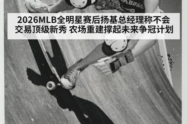 2026MLB全明星赛后扬基总经理称不会交易顶级新秀 农场重建撑起未来争冠计划