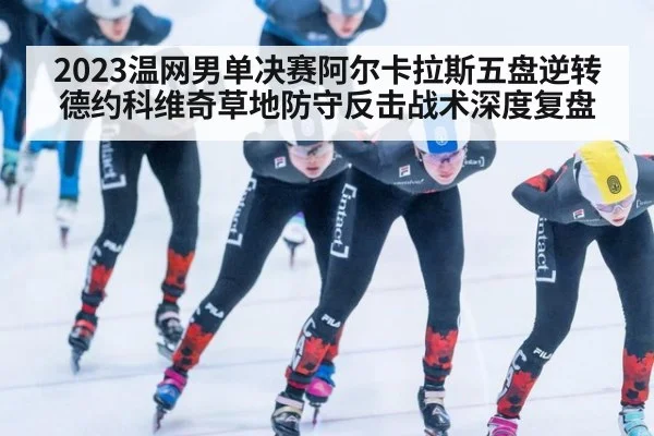 2023温网男单决赛阿尔卡拉斯五盘逆转德约科维奇草地防守反击战术深度复盘